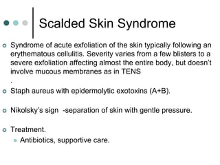 Scalded Skin Syndrome
   Syndrome of acute exfoliation of the skin typically following an
    erythematous cellulitis. Severity varies from a few blisters to a
    severe exfoliation affecting almost the entire body, but doesn’t
    involve mucous membranes as in TENS
    .
   Staph aureus with epidermolytic exotoxins (A+B).

   Nikolsky’s sign -separation of skin with gentle pressure.

   Treatment.
      Antibiotics, supportive care.
 