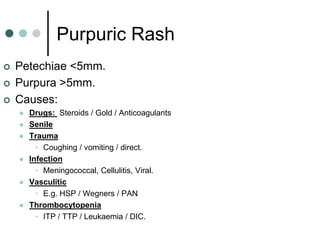 Purpuric Rash
   Petechiae <5mm.
   Purpura >5mm.
   Causes:
       Drugs: Steroids / Gold / Anticoagulants
       Senile
       Trauma
          • Coughing / vomiting / direct.
       Infection
          • Meningococcal, Cellulitis, Viral.
       Vasculitic
          • E.g. HSP / Wegners / PAN
       Thrombocytopenia
          • ITP / TTP / Leukaemia / DIC.
 