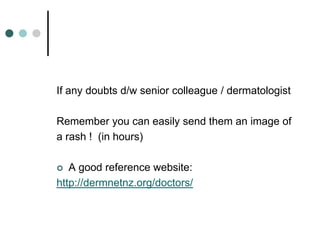 If any doubts d/w senior colleague / dermatologist

Remember you can easily send them an image of
a rash ! (in hours)

  A good reference website:
http://dermnetnz.org/doctors/
 