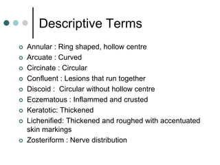 Descriptive Terms
   Annular : Ring shaped, hollow centre
   Arcuate : Curved
   Circinate : Circular
   Confluent : Lesions that run together
   Discoid : Circular without hollow centre
   Eczematous : Inflammed and crusted
   Keratotic: Thickened
   Lichenified: Thickened and roughed with accentuated
    skin markings
   Zosteriform : Nerve distribution
 