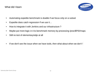 12Samsung Open Source Group
What did I learn
● Automating expedite benchmark is doable if we focus only on a subset
● Expedite does catch regression if we use it…
● How to integrate it with Jenkins and our infrastructure ?
● Maybe put more logic in it to benchmark memory by processing /proc/$PID/maps
● Still no test of elementary/edje at all
● If we don't see the issue when we have tools, then what about when we don't !
 