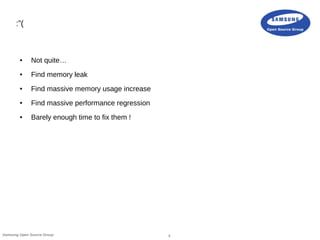 3Samsung Open Source Group
:”(
● Not quite…
● Find memory leak
● Find massive memory usage increase
● Find massive performance regression
● Barely enough time to fix them !
 