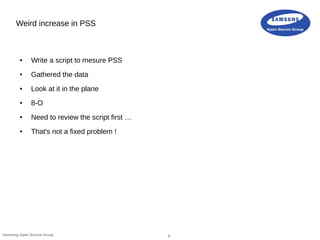 6Samsung Open Source Group
Weird increase in PSS
● Write a script to mesure PSS
● Gathered the data
● Look at it in the plane
● 8-O
● Need to review the script first …
● That's not a fixed problem !
 