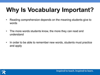 • Reading comprehension depends on the meaning students give to
words
• The more words students know, the more they can read and
understand
• In order to be able to remember new words, students must practice
and apply
Why Is Vocabulary Important?
 