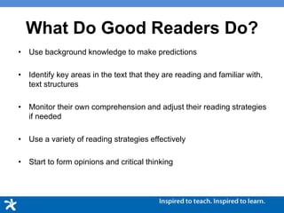 What Do Good Readers Do?
• Use background knowledge to make predictions
• Identify key areas in the text that they are reading and familiar with,
text structures
• Monitor their own comprehension and adjust their reading strategies
if needed
• Use a variety of reading strategies effectively
• Start to form opinions and critical thinking
 