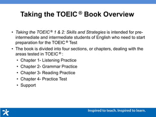 Taking the TOEIC ® Book Overview
• Taking the TOEIC ® 1 & 2: Skills and Strategies is intended for pre-
intermediate and intermediate students of English who need to start
preparation for the TOEIC ® Test
• The book is divided into four sections, or chapters, dealing with the
areas tested in TOEIC ® :
• Chapter 1- Listening Practice
• Chapter 2- Grammar Practice
• Chapter 3- Reading Practice
• Chapter 4- Practice Test
• Support
 