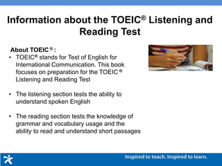 About TOEIC ® :
• TOEIC® stands for Test of English for
International Communication. This book
focuses on preparation for the TOEIC ®
Listening and Reading Test
• The listening section tests the ability to
understand spoken English
• The reading section tests the knowledge of
grammar and vocabulary usage and the
ability to read and understand short passages
Information about the TOEIC® Listening and
Reading Test
 