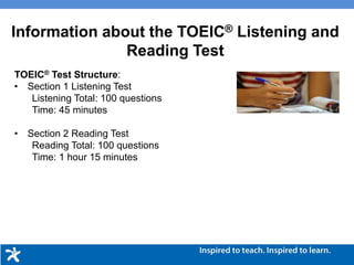 Information about the TOEIC® Listening and
Reading Test
TOEIC® Test Structure:
• Section 1 Listening Test
Listening Total: 100 questions
Time: 45 minutes
• Section 2 Reading Test
Reading Total: 100 questions
Time: 1 hour 15 minutes
 