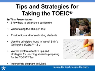 Tips and Strategies for
Taking the TOEIC®
In This Presentation:
• Show how to organize a curriculum to prepare
students for taking the TOEIC® Listening and
Reading Test
• Apply key methodologies for assisting students
• Use the principles found in Wendi Shin’s Taking the
TOEIC ® 1 & 2
• We will explore effective tips and strategies for
teaching students preparing for the TOEIC ® Test
• Incorporate poignant activities
 