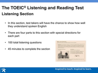 • In this section, test takers will have the chance to show how well
they understand spoken English
• There are four parts to this section with special directions for
each part
• 100 total listening questions
• 45 minutes to complete the section
Listening Section
The TOEIC® Listening and Reading Test
 