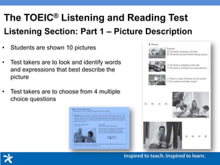 • Students are shown 10 pictures
• Test takers are to look and identify words
and expressions that best describe the
picture
• Test takers are to choose from 4 multiple
choice questions
The TOEIC® Listening and Reading Test
Listening Section: Part 1 – Picture Description
 