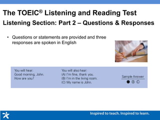 • Questions or statements are provided and three
responses are spoken in English
The TOEIC® Listening and Reading Test
Listening Section: Part 2 – Questions & Responses
 