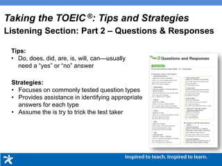 Tips:
• Do, does, did, are, is, will, can—usually
need a “yes” or “no” answer
Strategies:
• Focuses on commonly tested question types
• Provides assistance in identifying appropriate
answers for each type
• Assume the is try to trick the test taker
Taking the TOEIC ®: Tips and Strategies
Listening Section: Part 2 – Questions & Responses
 