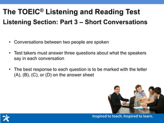 • Conversations between two people are spoken
• Test takers must answer three questions about what the speakers
say in each conversation
• The best response to each question is to be marked with the letter
(A), (B), (C), or (D) on the answer sheet
The TOEIC® Listening and Reading Test
Listening Section: Part 3 – Short Conversations
 