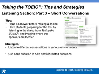 Tips:
• Read all answer before making a choice
• Have students preparing for the test by
listening to the dialog from Taking the
TOEIC®, and imagine where the
speakers are located
Strategies:
• Listen to different conversations in various environments
• Use each question to help answer related questions
Taking the TOEIC ®: Tips and Strategies
Listening Section: Part 3 – Short Conversations
 