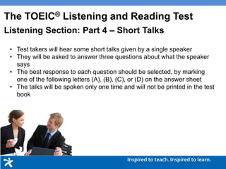 • Test takers will hear some short talks given by a single speaker
• They will be asked to answer three questions about what the speaker
says
• The best response to each question should be selected, by marking
one of the following letters (A), (B), (C), or (D) on the answer sheet
• The talks will be spoken only one time and will not be printed in the test
book
The TOEIC® Listening and Reading Test
Listening Section: Part 4 – Short Talks
 