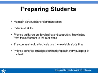 Preparing Students
• Maintain parent/teacher communication
• Include all skills
• Provide guidance on developing and supporting knowledge
from the classroom to the real world
• The course should effectively use the available study time
• Provide concrete strategies for handling each individual part of
the test
 