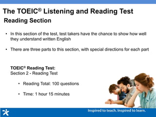 • In this section of the test, test takers have the chance to show how well
they understand written English
• There are three parts to this section, with special directions for each part
Reading Section
TOEIC® Reading Test:
Section 2 - Reading Test
• Reading Total: 100 questions
• Time: 1 hour 15 minutes
The TOEIC® Listening and Reading Test
 