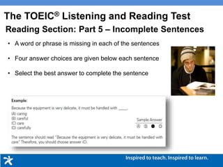 • A word or phrase is missing in each of the sentences
• Four answer choices are given below each sentence
• Select the best answer to complete the sentence
The TOEIC® Listening and Reading Test
Reading Section: Part 5 – Incomplete Sentences
 