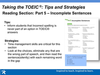 Tips:
• Inform students that Incorrect spelling is
never part of an option in TOEIC®
answers
Strategies:
• Time management skills are critical for this
section
• Look at the choices, eliminate any that are
the wrong part of speech, and then read the
sentence(silently) with each remaining word
in the gap
Taking the TOEIC ®: Tips and Strategies
Reading Section: Part 5 – Incomplete Sentences
 