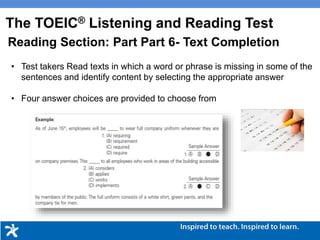 • Test takers Read texts in which a word or phrase is missing in some of the
sentences and identify content by selecting the appropriate answer
• Four answer choices are provided to choose from
The TOEIC® Listening and Reading Test
Reading Section: Part Part 6- Text Completion
 
