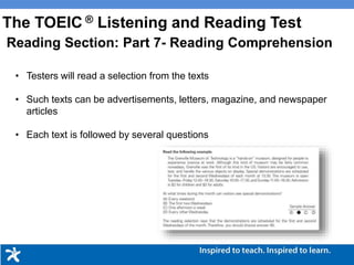 • Testers will read a selection from the texts
• Such texts can be advertisements, letters, magazine, and newspaper
articles
• Each text is followed by several questions
Reading Section: Part 7- Reading Comprehension
The TOEIC ® Listening and Reading Test
 