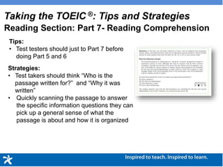 Tips:
• Test testers should just to Part 7 before
doing Part 5 and 6
Strategies:
• Test takers should think “Who is the
passage written for?” and “Why it was
written”
• Quickly scanning the passage to answer
the specific information questions they can
pick up a general sense of what the
passage is about and how it is organized
Taking the TOEIC ®: Tips and Strategies
Reading Section: Part 7- Reading Comprehension
 