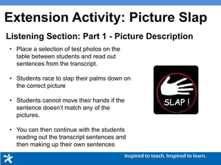 Picture Description
• Place a selection of test photos on the
table between students and read out
sentences from the transcript.
• Students race to slap their palms down on
the correct picture
• Students cannot move their hands if the
sentence doesn’t match any of the
pictures.
• You can then continue with the students
reading out the transcript sentences and
then making up their own sentences
Listening Section: Part 1 - Picture Description
Extension Activity: Picture Slap
 