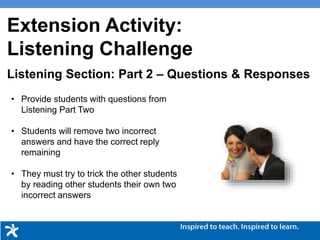 Picture Description
• Provide students with questions from
Listening Part Two
• Students will remove two incorrect
answers and have the correct reply
remaining
• They must try to trick the other students
by reading other students their own two
incorrect answers
Picture Description
Listening Section: Part 2 – Questions & Responses
Extension Activity:
Listening Challenge
 