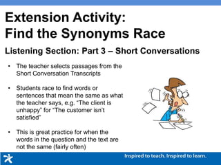 Picture Description
• The teacher selects passages from the
Short Conversation Transcripts
• Students race to find words or
sentences that mean the same as what
the teacher says, e.g. “The client is
unhappy” for “The customer isn’t
satisfied”
• This is great practice for when the
words in the question and the text are
not the same (fairly often)
Listening Section: Part 3 – Short Conversations
Extension Activity:
Find the Synonyms Race
 