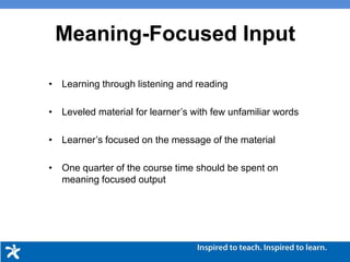 • Learning through listening and reading
• Leveled material for learner’s with few unfamiliar words
• Learner’s focused on the message of the material
• One quarter of the course time should be spent on
meaning focused output
Meaning-Focused Input
 