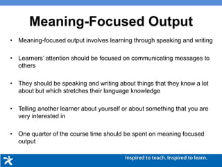 • Meaning-focused output involves learning through speaking and writing
• Learners’ attention should be focused on communicating messages to
others
• They should be speaking and writing about things that they know a lot
about but which stretches their language knowledge
• Telling another learner about yourself or about something that you are
very interested in
• One quarter of the course time should be spent on meaning focused
output
Meaning-Focused Output
 