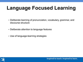 Language Focused Learning
• Deliberate learning of pronunciation, vocabulary, grammar, and
discourse structure
• Deliberate attention to language features
• Use of language-learning strategies
 