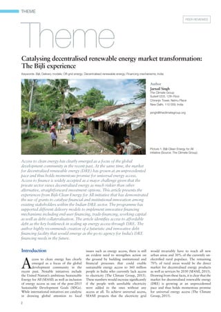 THEME
2
Catalysing decentralised renewable energy market transformation:
The Bijli experience
Keywords: Bijli; Delivery models; Off-grid energy; Decentralised renewable energy; Financing mechanisms; India
Introduction
A
ccess to clean energy has clearly
emerged as a focus of the global
development community in the
recent past. Notable initiatives include
the United Nation’s ambitious Sustainable
Energy for All (SE4All) as well as inclusion
of energy access as one of the post-2015
Sustainable Development Goals (SDGs).
While international initiatives are catalytic
in drawing global attention to local
issues such as energy access, there is still
an evident need to strengthen action on
the ground by building institutional and
ﬁnancial processes that could enable
sustainable energy access to 360 million
people in India who currently lack access
to electricity (The Climate Group, 2015).
These numbers would increase signiﬁcantly
if the people with unreliable electricity
were added to the ones without any
access at all. To achieve universal access,
SE4All projects that the electricity grid
would invariably have to reach all new
urban areas and 30% of the currently un-
electriﬁed rural populace. The remaining
70% of rural areas would be the direct
market for decentralised energy products
as well as services by 2030 (SE4All, 2015).
Drawing from these facts, it is clear that the
market for decentralised renewable energy
(DRE) is growing at an unprecedented
pace and thus holds momentous promise
for universal energy access (The Climate
Group, 2015).
Access to clean energy has clearly emerged as a focus of the global
development community in the recent past. At the same time, the market
for decentralised renewable energy (DRE) has grown at an unprecedented
pace and thus holds momentous promise for universal energy access.
Access to ﬁnance is widely accepted as a major challenge given that the
private sector views decentralised energy as much riskier than other
alternative, straightforward investment options. This article presents the
experiences from Bijli-Clean Energy for All initiative that has demonstrated
the use of grants to catalyse ﬁnancial and institutional innovation among
existing stakeholders within the Indian DRE sector. The programme has
supported different delivery models to implement innovative ﬁnancing
mechanisms including end-user ﬁnancing, trade-ﬁnancing, working capital
as well as debt collateralisation. The article identiﬁes access to affordable
debt as the key bottleneck in scaling up energy access through DRE. The
author highly recommends creation of a futuristic and innovative debt
ﬁnancing facility that would emerge as the go-to agency for India’s DRE
ﬁnancing needs in the future.
PEER REVIEWED
Theme
Author
Jarnail Singh
The Climate Group
Suite#1203, 12th Floor
Chiranjiv Tower, Nehru Place
New Delhi, 110 009, India
jsingh@theclimategroup.org
Picture 1: Bijli-Clean Energy for All
initiative (Source: The Climate Group)
 