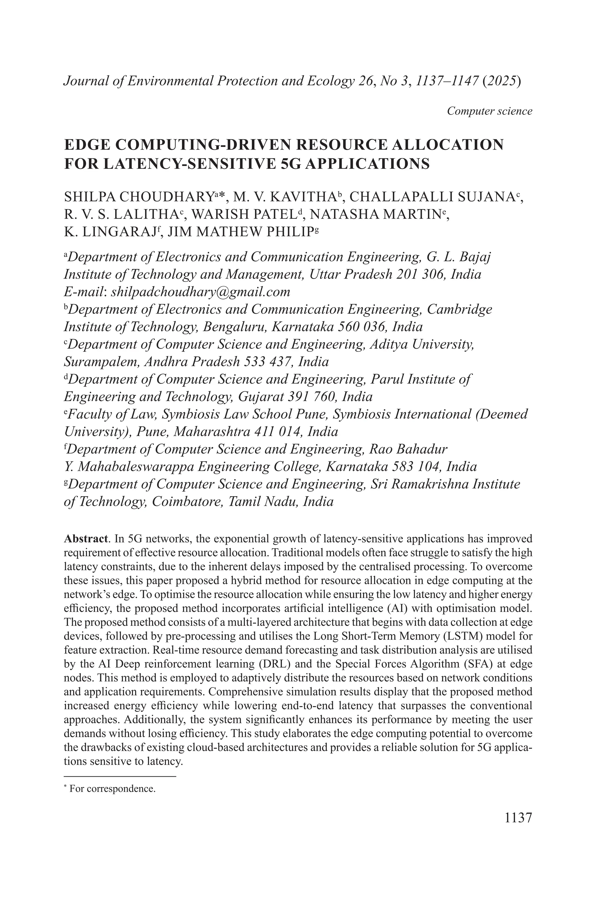 1137
*
For correspondence.
Journal of Environmental Protection and Ecology 26, No 3, 1137–1147 (2025)
Computer science
EDGE COMPUTING-DRIVEN RESOURCE ALLOCATION
FOR LATENCY-SENSITIVE 5G APPLICATIONS
SHILPA CHOUDHARYa
*, M. V. KAVITHAb
, CHALLAPALLI SUJANAc
,
R. V. S. LALITHAc
, WARISH PATELd
, NATASHA MARTINe
,
K. LINGARAJf
, JIM MATHEW PHILIPg
a
Department of Electronics and Communication Engineering, G. L. Bajaj
Institute of Technology and Management, Uttar Pradesh 201 306, India
E-mail: shilpadchoudhary@gmail.com
b
Department of Electronics and Communication Engineering, Cambridge
Institute of Technology, Bengaluru, Karnataka 560 036, India
c
Department of Computer Science and Engineering, Aditya University,
Surampalem, Andhra Pradesh 533 437, India
d
Department of Computer Science and Engineering, Parul Institute of
Engineering and Technology, Gujarat 391 760, India
e
Faculty of Law, Symbiosis Law School Pune, Symbiosis International (Deemed
University), Pune, Maharashtra 411 014, India
f
Department of Computer Science and Engineering, Rao Bahadur
Y. Mahabaleswarappa Engineering College, Karnataka 583 104, India
g
Department of Computer Science and Engineering, Sri Ramakrishna Institute
of Technology, Coimbatore, Tamil Nadu, India
Abstract. In 5G networks, the exponential growth of latency-sensitive applications has improved
requirement of effective resource allocation. Traditional models often face struggle to satisfy the high
latency constraints, due to the inherent delays imposed by the centralised processing. To overcome
these issues, this paper proposed a hybrid method for resource allocation in edge computing at the
network’s edge. To optimise the resource allocation while ensuring the low latency and higher energy
efficiency, the proposed method incorporates artificial intelligence (AI) with optimisation model.
The proposed method consists of a multi-layered architecture that begins with data collection at edge
devices, followed by pre-processing and utilises the Long Short-Term Memory (LSTM) model for
feature extraction. Real-time resource demand forecasting and task distribution analysis are utilised
by the AI Deep reinforcement learning (DRL) and the Special Forces Algorithm (SFA) at edge
nodes. This method is employed to adaptively distribute the resources based on network conditions
and application requirements. Comprehensive simulation results display that the proposed method
increased energy efficiency while lowering end-to-end latency that surpasses the conventional
approaches. Additionally, the system significantly enhances its performance by meeting the user
demands without losing efficiency. This study elaborates the edge computing potential to overcome
the drawbacks of existing cloud-based architectures and provides a reliable solution for 5G applica-
tions sensitive to latency.
 