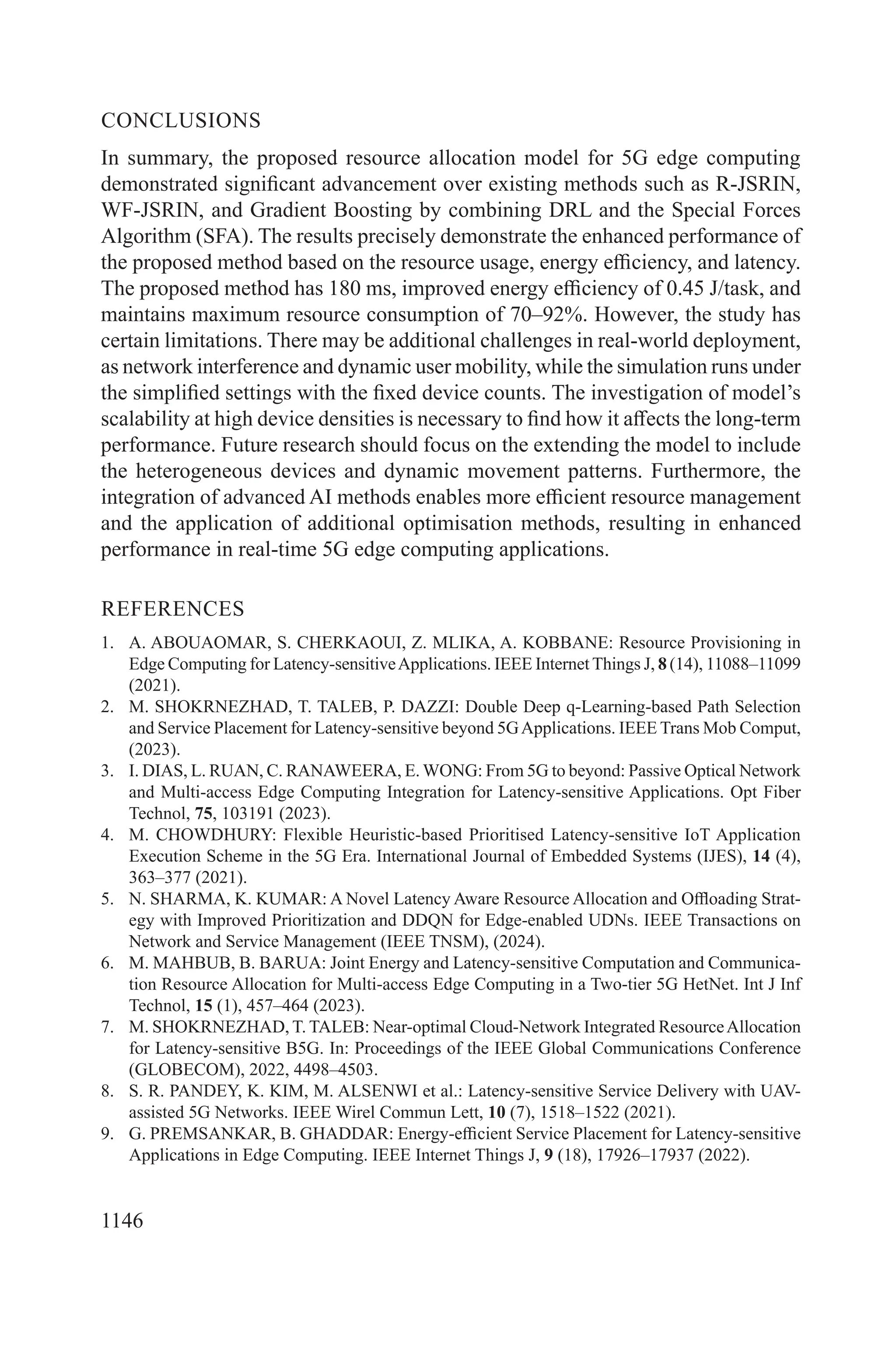 1146
CONCLUSIONS
In summary, the proposed resource allocation model for 5G edge computing
demonstrated significant advancement over existing methods such as R-JSRIN,
WF-JSRIN, and Gradient Boosting by combining DRL and the Special Forces
Algorithm (SFA). The results precisely demonstrate the enhanced performance of
the proposed method based on the resource usage, energy efficiency, and latency.
The proposed method has 180 ms, improved energy efficiency of 0.45 J/task, and
maintains maximum resource consumption of 70–92%. However, the study has
certain limitations. There may be additional challenges in real-world deployment,
as network interference and dynamic user mobility, while the simulation runs under
the simplified settings with the fixed device counts. The investigation of model’s
scalability at high device densities is necessary to find how it affects the long-term
performance. Future research should focus on the extending the model to include
the heterogeneous devices and dynamic movement patterns. Furthermore, the
integration of advanced AI methods enables more efficient resource management
and the application of additional optimisation methods, resulting in enhanced
performance in real-time 5G edge computing applications.
REFERENCES
1. A. ABOUAOMAR, S. CHERKAOUI, Z. MLIKA, A. KOBBANE: Resource Provisioning in
Edge Computing for Latency-sensitiveApplications. IEEE Internet Things J, 8 (14), 11088–11099
(2021).
2. M. SHOKRNEZHAD, T. TALEB, P. DAZZI: Double Deep q-Learning-based Path Selection
and Service Placement for Latency-sensitive beyond 5GApplications. IEEE Trans Mob Comput,
(2023).
3. I. DIAS, L. RUAN, C. RANAWEERA, E. WONG: From 5G to beyond: Passive Optical Network
and Multi-access Edge Computing Integration for Latency-sensitive Applications. Opt Fiber
Technol, 75, 103191 (2023).
4. M. CHOWDHURY: Flexible Heuristic-based Prioritised Latency-sensitive IoT Application
Execution Scheme in the 5G Era. International Journal of Embedded Systems (IJES), 14 (4),
363–377 (2021).
5. N. SHARMA, K. KUMAR: A Novel Latency Aware Resource Allocation and Offloading Strat-
egy with Improved Prioritization and DDQN for Edge-enabled UDNs. IEEE Transactions on
Network and Service Management (IEEE TNSM), (2024).
6. M. MAHBUB, B. BARUA: Joint Energy and Latency-sensitive Computation and Communica-
tion Resource Allocation for Multi-access Edge Computing in a Two-tier 5G HetNet. Int J Inf
Technol, 15 (1), 457–464 (2023).
7. M. SHOKRNEZHAD, T. TALEB: Near-optimal Cloud-Network Integrated ResourceAllocation
for Latency-sensitive B5G. In: Proceedings of the IEEE Global Communications Conference
(GLOBECOM), 2022, 4498–4503.
8. S. R. PANDEY, K. KIM, M. ALSENWI et al.: Latency-sensitive Service Delivery with UAV-
assisted 5G Networks. IEEE Wirel Commun Lett, 10 (7), 1518–1522 (2021).
9. G. PREMSANKAR, B. GHADDAR: Energy-efficient Service Placement for Latency-sensitive
Applications in Edge Computing. IEEE Internet Things J, 9 (18), 17926–17937 (2022).
 