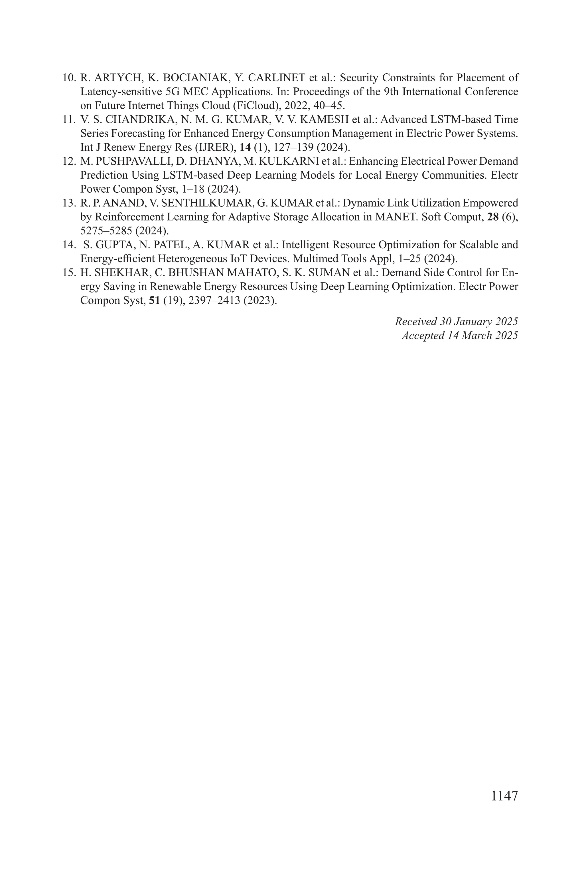 1147
10. R. ARTYCH, K. BOCIANIAK, Y. CARLINET et al.: Security Constraints for Placement of
Latency-sensitive 5G MEC Applications. In: Proceedings of the 9th International Conference
on Future Internet Things Cloud (FiCloud), 2022, 40–45.
11. V. S. CHANDRIKA, N. M. G. KUMAR, V. V. KAMESH et al.: Advanced LSTM-based Time
Series Forecasting for Enhanced Energy Consumption Management in Electric Power Systems.
Int J Renew Energy Res (IJRER), 14 (1), 127–139 (2024).
12. M. PUSHPAVALLI, D. DHANYA, M. KULKARNI et al.: Enhancing Electrical Power Demand
Prediction Using LSTM-based Deep Learning Models for Local Energy Communities. Electr
Power Compon Syst, 1–18 (2024).
13. R. P.ANAND, V. SENTHILKUMAR, G. KUMAR et al.: Dynamic Link Utilization Empowered
by Reinforcement Learning for Adaptive Storage Allocation in MANET. Soft Comput, 28 (6),
5275–5285 (2024).
14. S. GUPTA, N. PATEL, A. KUMAR et al.: Intelligent Resource Optimization for Scalable and
Energy-efficient Heterogeneous IoT Devices. Multimed Tools Appl, 1–25 (2024).
15. H. SHEKHAR, C. BHUSHAN MAHATO, S. K. SUMAN et al.: Demand Side Control for En-
ergy Saving in Renewable Energy Resources Using Deep Learning Optimization. Electr Power
Compon Syst, 51 (19), 2397–2413 (2023).
Received 30 January 2025
Accepted 14 March 2025
 