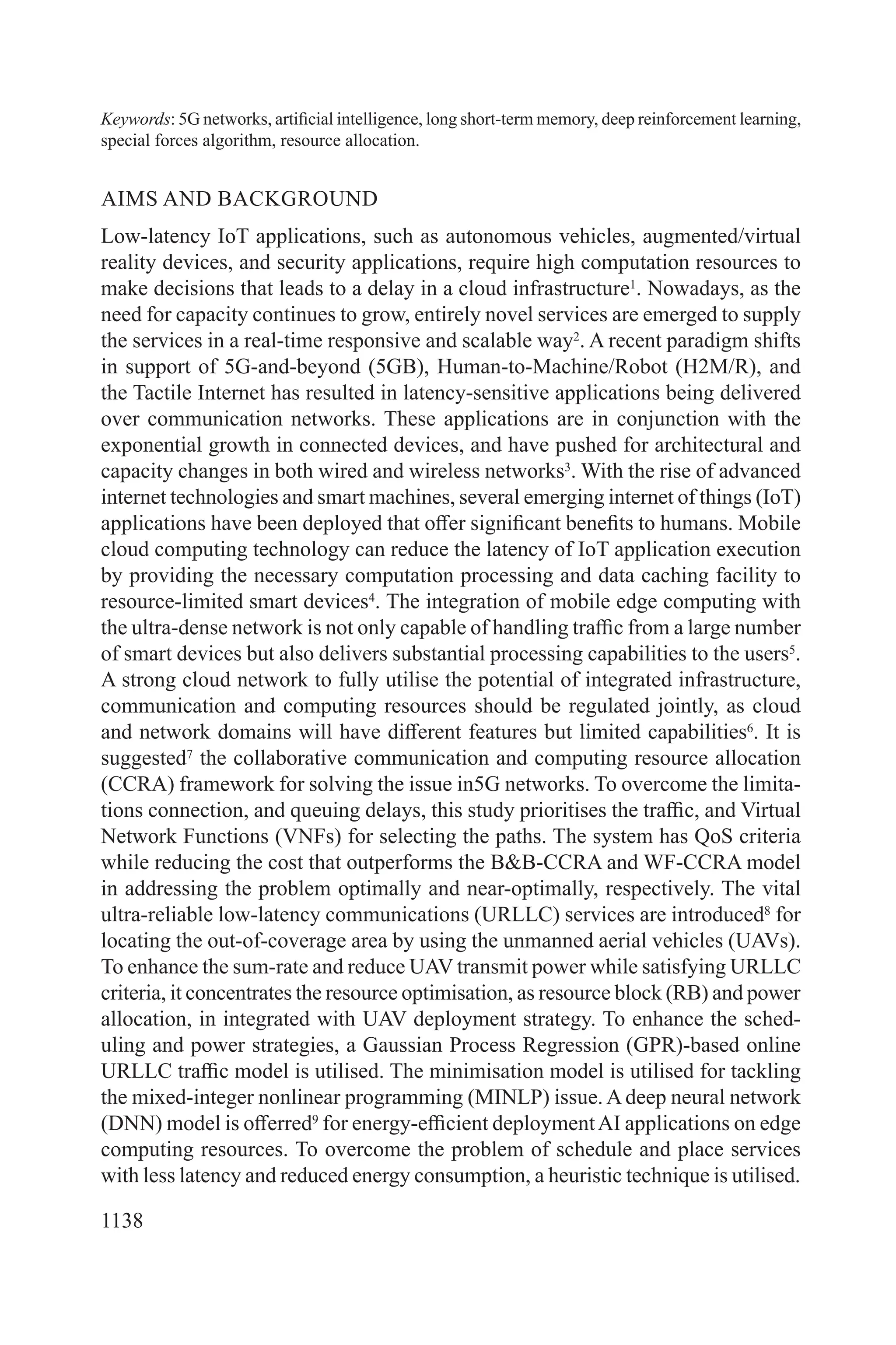 1138
Keywords: 5G networks, artificial intelligence, long short-term memory, deep reinforcement learning,
special forces algorithm, resource allocation.
AIMS AND BACKGROUND
Low-latency IoT applications, such as autonomous vehicles, augmented/virtual
reality devices, and security applications, require high computation resources to
make decisions that leads to a delay in a cloud infrastructure1
. Nowadays, as the
need for capacity continues to grow, entirely novel services are emerged to supply
the services in a real-time responsive and scalable way2
. A recent paradigm shifts
in support of 5G-and-beyond (5GB), Human-to-Machine/Robot (H2M/R), and
the Tactile Internet has resulted in latency-sensitive applications being delivered
over communication networks. These applications are in conjunction with the
exponential growth in connected devices, and have pushed for architectural and
capacity changes in both wired and wireless networks3
. With the rise of advanced
internet technologies and smart machines, several emerging internet of things (IoT)
applications have been deployed that offer significant benefits to humans. Mobile
cloud computing technology can reduce the latency of IoT application execution
by providing the necessary computation processing and data caching facility to
resource-limited smart devices4
. The integration of mobile edge computing with
the ultra-dense network is not only capable of handling traffic from a large number
of smart devices but also delivers substantial processing capabilities to the users5
.
A strong cloud network to fully utilise the potential of integrated infrastructure,
communication and computing resources should be regulated jointly, as cloud
and network domains will have different features but limited capabilities6
. It is
suggested7
the collaborative communication and computing resource allocation
(CCRA) framework for solving the issue in5G networks. To overcome the limita-
tions connection, and queuing delays, this study prioritises the traffic, and Virtual
Network Functions (VNFs) for selecting the paths. The system has QoS criteria
while reducing the cost that outperforms the B&B-CCRA and WF-CCRA model
in addressing the problem optimally and near-optimally, respectively. The vital
ultra-reliable low-latency communications (URLLC) services are introduced8
for
locating the out-of-coverage area by using the unmanned aerial vehicles (UAVs).
To enhance the sum-rate and reduce UAV transmit power while satisfying URLLC
criteria, it concentrates the resource optimisation, as resource block (RB) and power
allocation, in integrated with UAV deployment strategy. To enhance the sched-
uling and power strategies, a Gaussian Process Regression (GPR)-based online
URLLC traffic model is utilised. The minimisation model is utilised for tackling
the mixed-integer nonlinear programming (MINLP) issue. A deep neural network
(DNN) model is offerred9
for energy-efficient deploymentAI applications on edge
computing resources. To overcome the problem of schedule and place services
with less latency and reduced energy consumption, a heuristic technique is utilised.
 