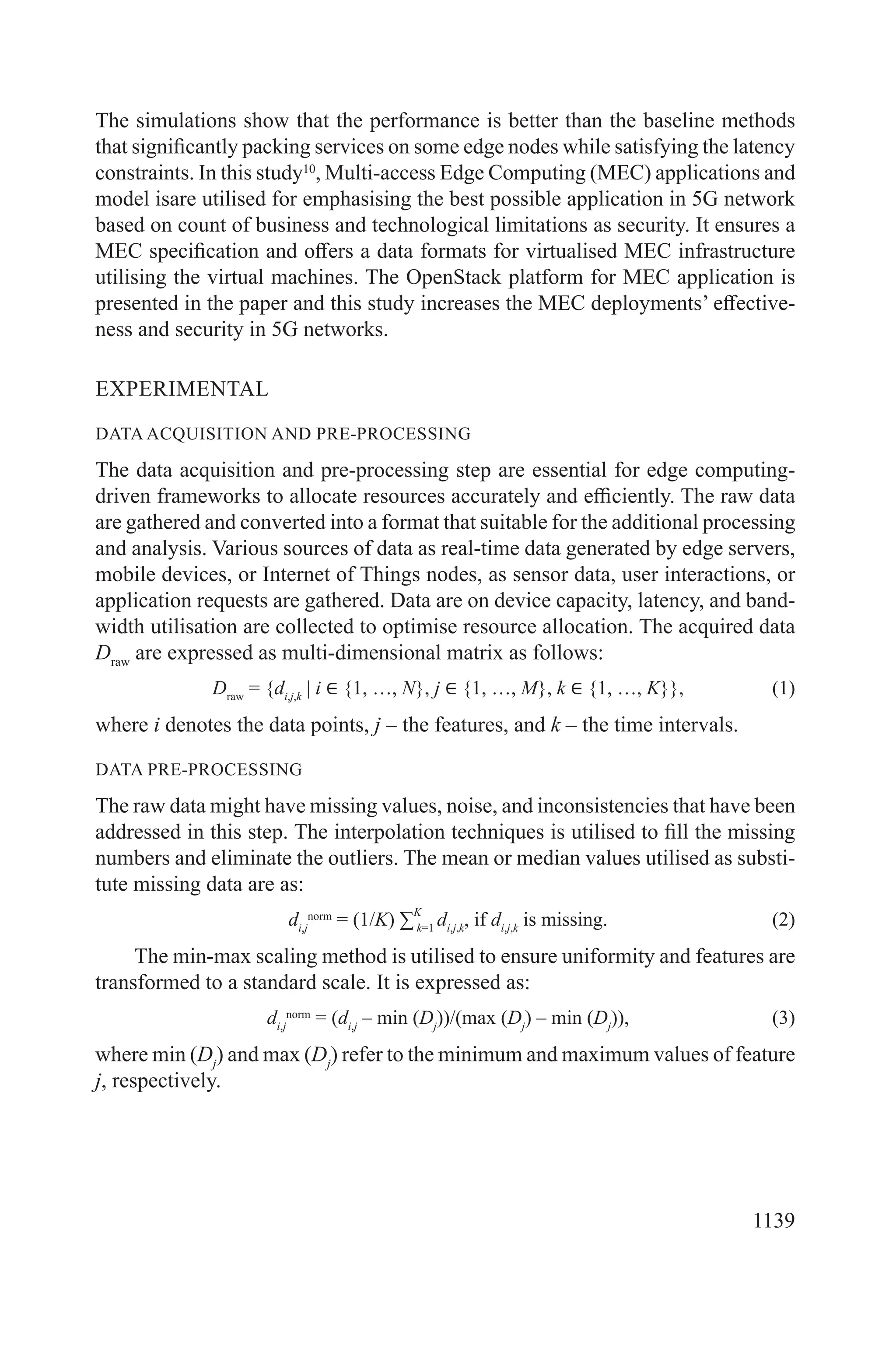 1139
The simulations show that the performance is better than the baseline methods
that significantly packing services on some edge nodes while satisfying the latency
constraints. In this study10
, Multi-access Edge Computing (MEC) applications and
model isare utilised for emphasising the best possible application in 5G network
based on count of business and technological limitations as security. It ensures a
MEC specification and offers a data formats for virtualised MEC infrastructure
utilising the virtual machines. The OpenStack platform for MEC application is
presented in the paper and this study increases the MEC deployments’ effective-
ness and security in 5G networks.
EXPERIMENTAL
DATA ACQUISITION AND PRE-PROCESSING
The data acquisition and pre-processing step are essential for edge computing-
driven frameworks to allocate resources accurately and efficiently. The raw data
are gathered and converted into a format that suitable for the additional processing
and analysis. Various sources of data as real-time data generated by edge servers,
mobile devices, or Internet of Things nodes, as sensor data, user interactions, or
application requests are gathered. Data are on device capacity, latency, and band-
width utilisation are collected to optimise resource allocation. The acquired data
Draw
are expressed as multi-dimensional matrix as follows:
Draw
= {di,j,k
| i ∈ {1, …, N}, j ∈ {1, …, M}, k ∈ {1, …, K}}, (1)
where i denotes the data points, j – the features, and k – the time intervals.
DATA PRE-PROCESSING
The raw data might have missing values, noise, and inconsistencies that have been
addressed in this step. The interpolation techniques is utilised to fill the missing
numbers and eliminate the outliers. The mean or median values utilised as substi-
tute missing data are as:
di,j
norm
= (1/K) ∑
K
k=1
di,j,k
, if di,j,k
is missing. (2)
The min-max scaling method is utilised to ensure uniformity and features are
transformed to a standard scale. It is expressed as:
di,j
norm
= (di,j
– min (Dj
))/(max (Dj
) – min (Dj
)), (3)
where min (Dj
) and max (Dj
) refer to the minimum and maximum values of feature
j, respectively.
 