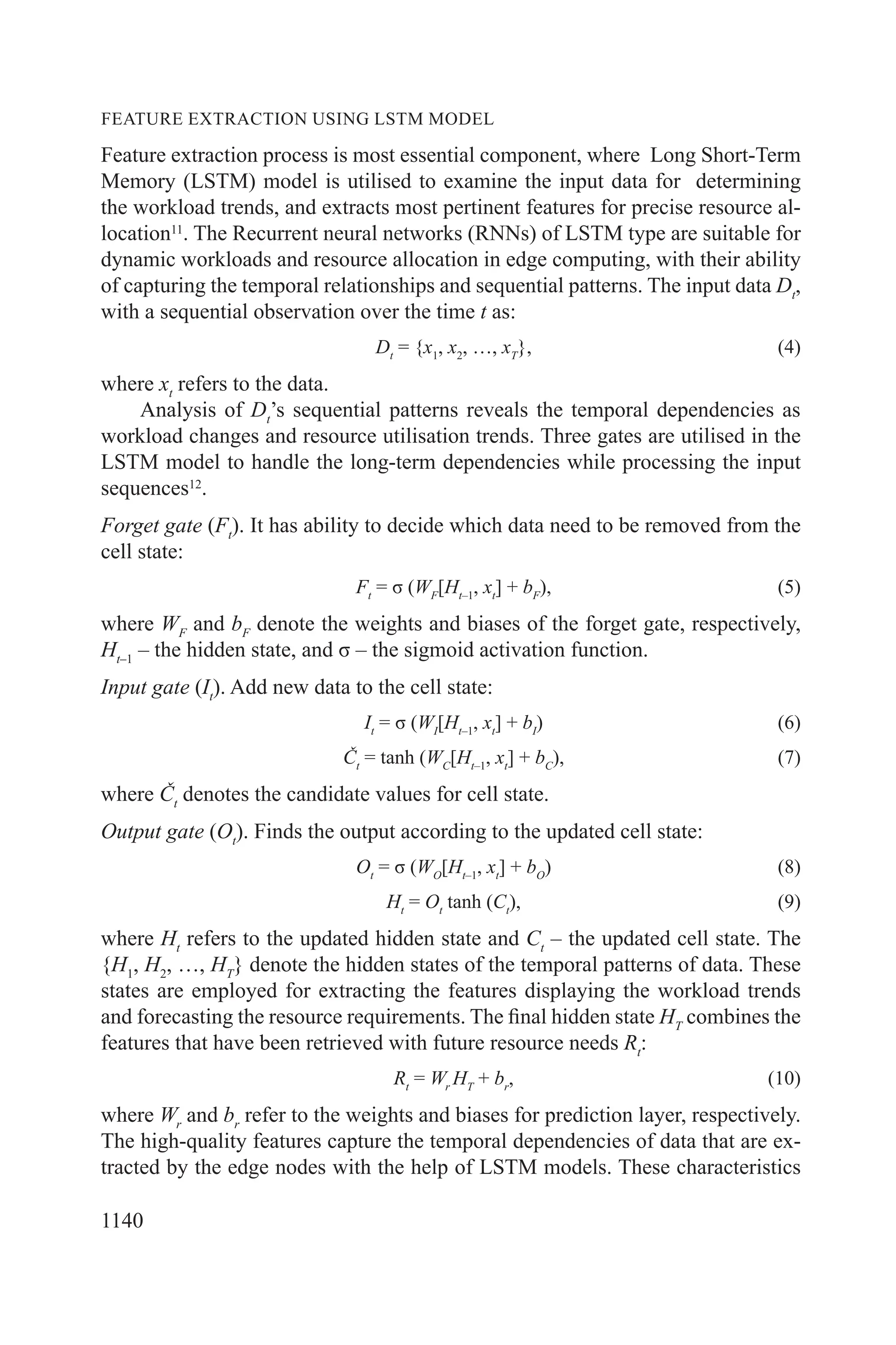 1140
FEATURE EXTRACTION USING LSTM MODEL
Feature extraction process is most essential component, where Long Short-Term
Memory (LSTM) model is utilised to examine the input data for determining
the workload trends, and extracts most pertinent features for precise resource al-
location11
. The Recurrent neural networks (RNNs) of LSTM type are suitable for
dynamic workloads and resource allocation in edge computing, with their ability
of capturing the temporal relationships and sequential patterns. The input data Dt
,
with a sequential observation over the time t as:
Dt
= {x1
, x2
, …, xT
}, (4)
where xt
refers to the data.
Analysis of Dt
’s sequential patterns reveals the temporal dependencies as
workload changes and resource utilisation trends. Three gates are utilised in the
LSTM model to handle the long-term dependencies while processing the input
sequences12
.
Forget gate (Ft
). It has ability to decide which data need to be removed from the
cell state:
Ft
= σ (WF
[Ht–1
, xt
] + bF
), (5)
where WF
and bF
denote the weights and biases of the forget gate, respectively,
Ht–1
– the hidden state, and σ – the sigmoid activation function.
Input gate (It
). Add new data to the cell state:
It
= σ (WI
[Ht–1
, xt
] + bI
) (6)
Čt
= tanh (WC
[Ht–1
, xt
] + bC
), (7)
where Čt
denotes the candidate values for cell state.
Output gate (Ot
). Finds the output according to the updated cell state:
Ot
= σ (WO
[Ht–1
, xt
] + bO
) (8)
Ht
= Ot
tanh (Ct
), (9)
where Ht
refers to the updated hidden state and Ct
– the updated cell state. The
{H1
, H2
, …, HT
} denote the hidden states of the temporal patterns of data. These
states are employed for extracting the features displaying the workload trends
and forecasting the resource requirements. The final hidden state HT
combines the
features that have been retrieved with future resource needs Rt
:
Rt
= Wr
HT
+ br
, (10)
where Wr
and br
refer to the weights and biases for prediction layer, respectively.
The high-quality features capture the temporal dependencies of data that are ex-
tracted by the edge nodes with the help of LSTM models. These characteristics
 