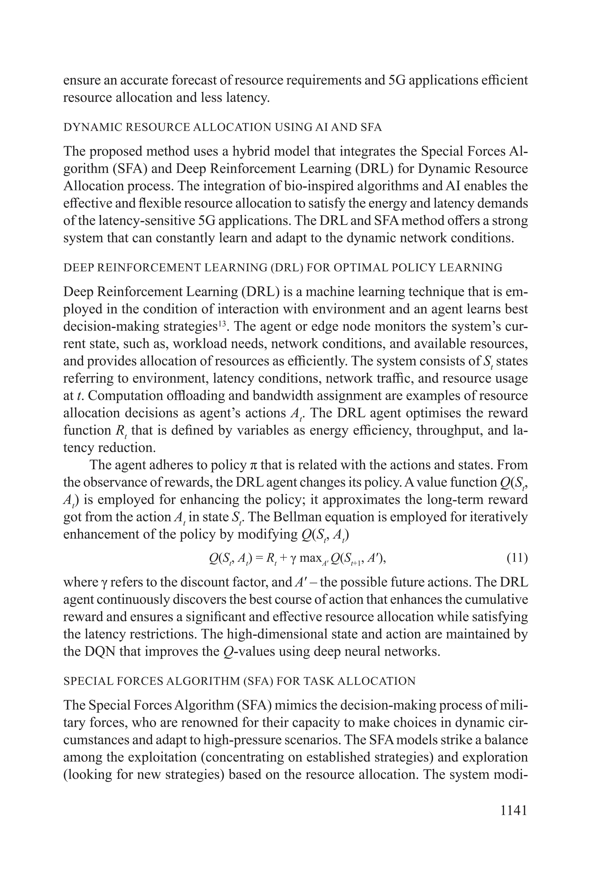 1141
ensure an accurate forecast of resource requirements and 5G applications efficient
resource allocation and less latency.
DYNAMIC RESOURCE ALLOCATION USING AI AND SFA
The proposed method uses a hybrid model that integrates the Special Forces Al-
gorithm (SFA) and Deep Reinforcement Learning (DRL) for Dynamic Resource
Allocation process. The integration of bio-inspired algorithms and AI enables the
effective and flexible resource allocation to satisfy the energy and latency demands
of the latency-sensitive 5G applications. The DRL and SFAmethod offers a strong
system that can constantly learn and adapt to the dynamic network conditions.
DEEP REINFORCEMENT LEARNING (DRL) FOR OPTIMAL POLICY LEARNING
Deep Reinforcement Learning (DRL) is a machine learning technique that is em-
ployed in the condition of interaction with environment and an agent learns best
decision-making strategies13
. The agent or edge node monitors the system’s cur-
rent state, such as, workload needs, network conditions, and available resources,
and provides allocation of resources as efficiently. The system consists of St
states
referring to environment, latency conditions, network traffic, and resource usage
at t. Computation offloading and bandwidth assignment are examples of resource
allocation decisions as agent’s actions At
. The DRL agent optimises the reward
function Rt
that is defined by variables as energy efficiency, throughput, and la-
tency reduction.
The agent adheres to policy π that is related with the actions and states. From
the observance of rewards, the DRLagent changes its policy.Avalue function Q(St
,
At
) is employed for enhancing the policy; it approximates the long-term reward
got from the action At
in state St
. The Bellman equation is employed for iteratively
enhancement of the policy by modifying Q(St
, At
)
Q(St
, At
) = Rt
+ γ maxA′
Q(St+1
, A′), (11)
where γ refers to the discount factor, and A′ – the possible future actions. The DRL
agent continuously discovers the best course of action that enhances the cumulative
reward and ensures a significant and effective resource allocation while satisfying
the latency restrictions. The high-dimensional state and action are maintained by
the DQN that improves the Q-values using deep neural networks.
SPECIAL FORCES ALGORITHM (SFA) FOR TASK ALLOCATION
The Special ForcesAlgorithm (SFA) mimics the decision-making process of mili-
tary forces, who are renowned for their capacity to make choices in dynamic cir-
cumstances and adapt to high-pressure scenarios. The SFAmodels strike a balance
among the exploitation (concentrating on established strategies) and exploration
(looking for new strategies) based on the resource allocation. The system modi-
 