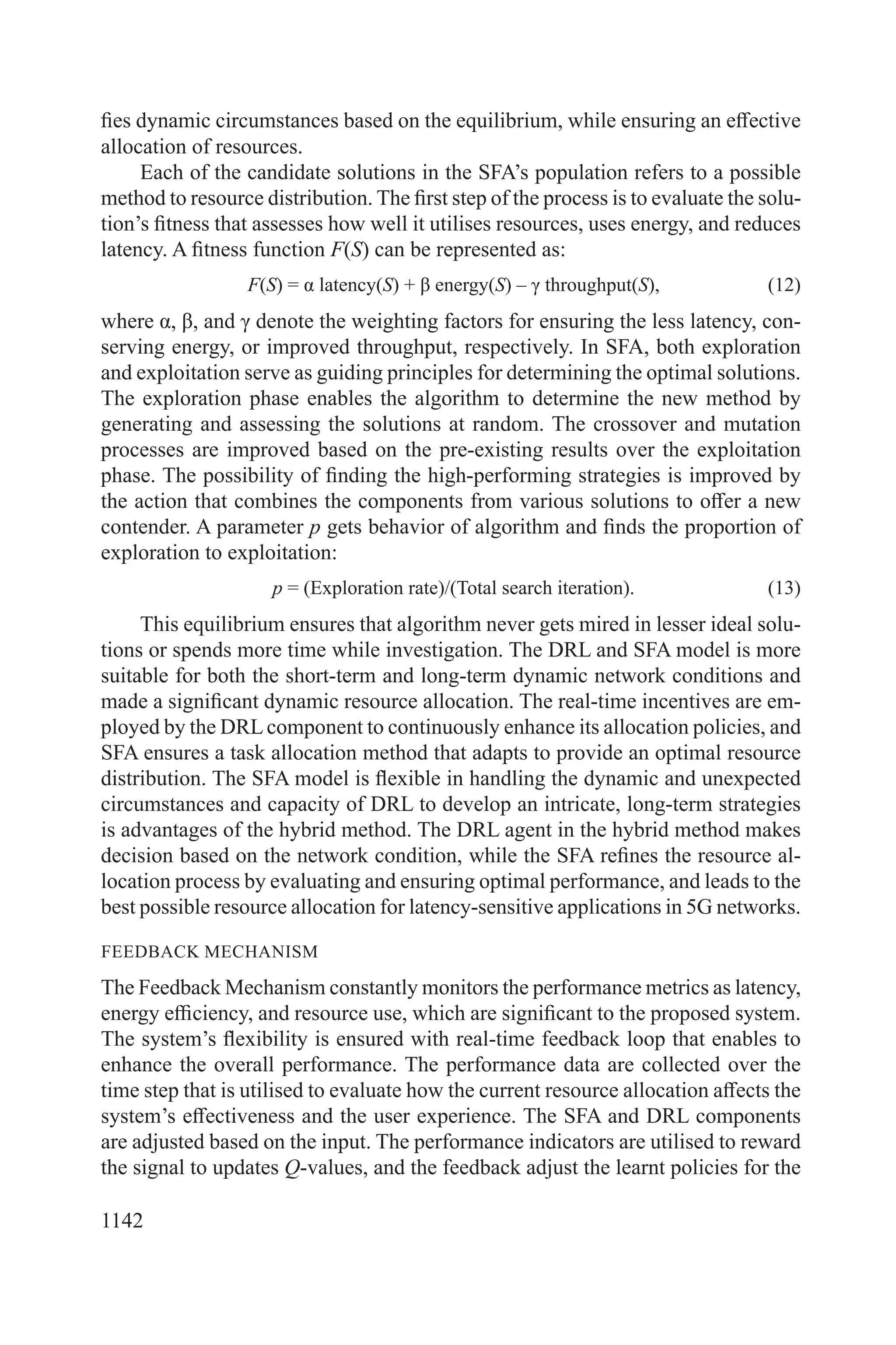 1142
fies dynamic circumstances based on the equilibrium, while ensuring an effective
allocation of resources.
Each of the candidate solutions in the SFA’s population refers to a possible
method to resource distribution. The first step of the process is to evaluate the solu-
tion’s fitness that assesses how well it utilises resources, uses energy, and reduces
latency. A fitness function F(S) can be represented as:
F(S) = α latency(S) + β energy(S) – γ throughput(S), (12)
where α, β, and γ denote the weighting factors for ensuring the less latency, con-
serving energy, or improved throughput, respectively. In SFA, both exploration
and exploitation serve as guiding principles for determining the optimal solutions.
The exploration phase enables the algorithm to determine the new method by
generating and assessing the solutions at random. The crossover and mutation
processes are improved based on the pre-existing results over the exploitation
phase. The possibility of finding the high-performing strategies is improved by
the action that combines the components from various solutions to offer a new
contender. A parameter p gets behavior of algorithm and finds the proportion of
exploration to exploitation:
p = (Exploration rate)/(Total search iteration). (13)
This equilibrium ensures that algorithm never gets mired in lesser ideal solu-
tions or spends more time while investigation. The DRL and SFA model is more
suitable for both the short-term and long-term dynamic network conditions and
made a significant dynamic resource allocation. The real-time incentives are em-
ployed by the DRLcomponent to continuously enhance its allocation policies, and
SFA ensures a task allocation method that adapts to provide an optimal resource
distribution. The SFA model is flexible in handling the dynamic and unexpected
circumstances and capacity of DRL to develop an intricate, long-term strategies
is advantages of the hybrid method. The DRL agent in the hybrid method makes
decision based on the network condition, while the SFA refines the resource al-
location process by evaluating and ensuring optimal performance, and leads to the
best possible resource allocation for latency-sensitive applications in 5G networks.
FEEDBACK MECHANISM
The Feedback Mechanism constantly monitors the performance metrics as latency,
energy efficiency, and resource use, which are significant to the proposed system.
The system’s flexibility is ensured with real-time feedback loop that enables to
enhance the overall performance. The performance data are collected over the
time step that is utilised to evaluate how the current resource allocation affects the
system’s effectiveness and the user experience. The SFA and DRL components
are adjusted based on the input. The performance indicators are utilised to reward
the signal to updates Q-values, and the feedback adjust the learnt policies for the
 