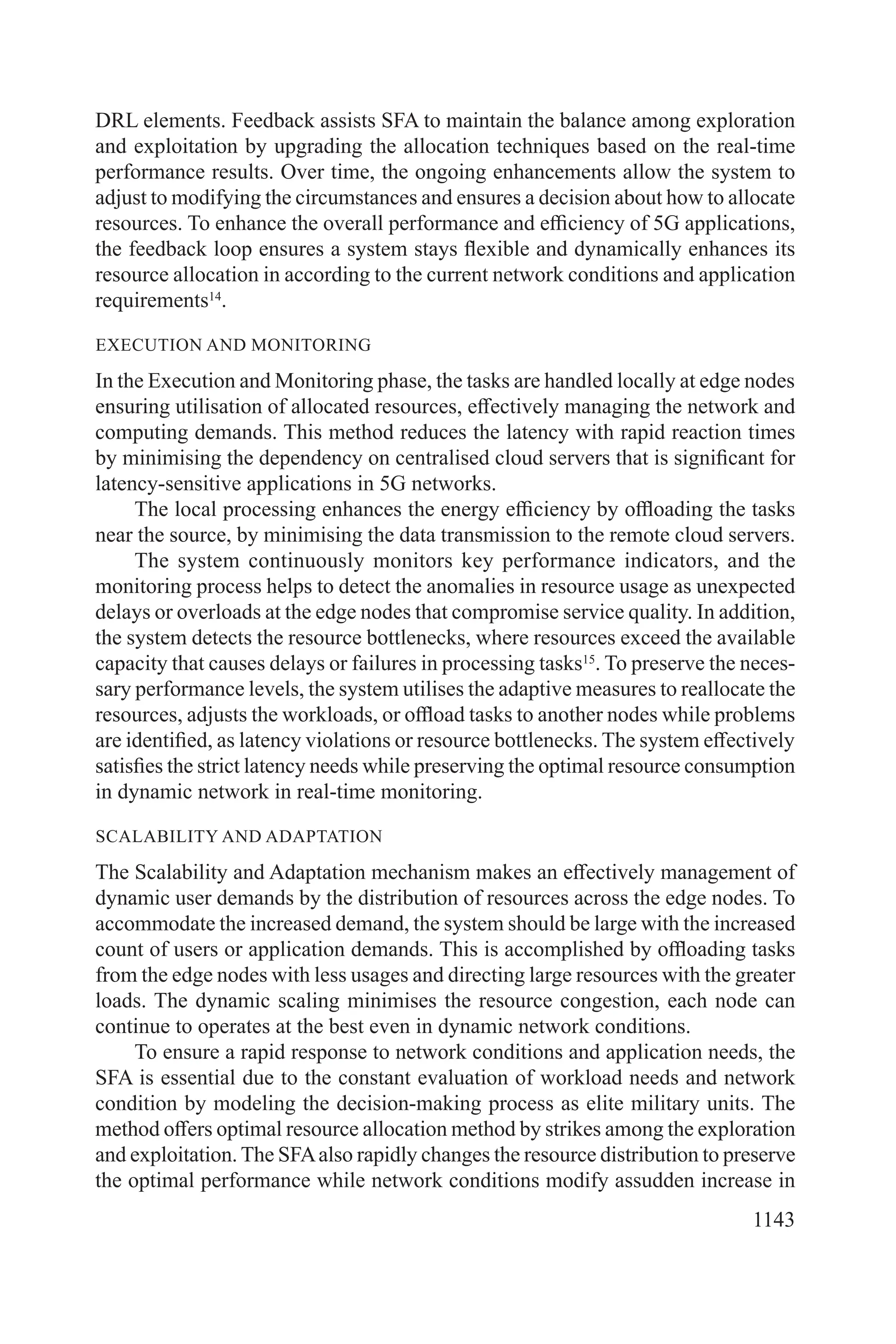 1143
DRL elements. Feedback assists SFA to maintain the balance among exploration
and exploitation by upgrading the allocation techniques based on the real-time
performance results. Over time, the ongoing enhancements allow the system to
adjust to modifying the circumstances and ensures a decision about how to allocate
resources. To enhance the overall performance and efficiency of 5G applications,
the feedback loop ensures a system stays flexible and dynamically enhances its
resource allocation in according to the current network conditions and application
requirements14
.
EXECUTION AND MONITORING
In the Execution and Monitoring phase, the tasks are handled locally at edge nodes
ensuring utilisation of allocated resources, effectively managing the network and
computing demands. This method reduces the latency with rapid reaction times
by minimising the dependency on centralised cloud servers that is significant for
latency-sensitive applications in 5G networks.
The local processing enhances the energy efficiency by offloading the tasks
near the source, by minimising the data transmission to the remote cloud servers.
The system continuously monitors key performance indicators, and the
monitoring process helps to detect the anomalies in resource usage as unexpected
delays or overloads at the edge nodes that compromise service quality. In addition,
the system detects the resource bottlenecks, where resources exceed the available
capacity that causes delays or failures in processing tasks15
. To preserve the neces-
sary performance levels, the system utilises the adaptive measures to reallocate the
resources, adjusts the workloads, or offload tasks to another nodes while problems
are identified, as latency violations or resource bottlenecks. The system effectively
satisfies the strict latency needs while preserving the optimal resource consumption
in dynamic network in real-time monitoring.
SCALABILITY AND ADAPTATION
The Scalability and Adaptation mechanism makes an effectively management of
dynamic user demands by the distribution of resources across the edge nodes. To
accommodate the increased demand, the system should be large with the increased
count of users or application demands. This is accomplished by offloading tasks
from the edge nodes with less usages and directing large resources with the greater
loads. The dynamic scaling minimises the resource congestion, each node can
continue to operates at the best even in dynamic network conditions.
To ensure a rapid response to network conditions and application needs, the
SFA is essential due to the constant evaluation of workload needs and network
condition by modeling the decision-making process as elite military units. The
method offers optimal resource allocation method by strikes among the exploration
and exploitation. The SFAalso rapidly changes the resource distribution to preserve
the optimal performance while network conditions modify assudden increase in
 