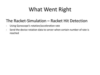 What Went Right 
The Racket-Simulation – Racket Hit Detection 
-Using Gyroscope’s rotation/acceleration rate 
-Send the device rotation data to server when certain number of rate is reached  