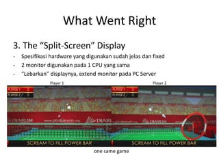 What Went Right 
3. The “Split-Screen” Display 
-Spesifikasi hardware yang digunakan sudah jelas dan fixed 
-2 monitor digunakan pada 1 CPU yang sama 
-“Lebarkan” displaynya, extend monitor pada PC Server 
Player 1 Player 2 
one same game  