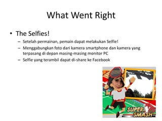 What Went Right 
•The Selfies! 
–Setelah permainan, pemain dapat melakukan Selfie! 
–Menggabungkan foto dari kamera smartphone dan kamera yang terpasang di depan masing-masing monitor PC 
–Selfie yang terambil dapat di-share ke Facebook 
 