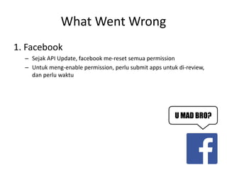 What Went Wrong 
1. Facebook 
–Sejak API Update, facebook me-reset semua permission 
–Untuk meng-enable permission, perlu submit apps untuk di-review, dan perlu waktu 
U MAD BRO?  