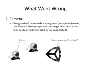 What Went Wrong 
2. Camera 
–Menggunakan 2 device webcam yang sama (nama/manufacturer) membuat unity kebingungan saat memanggil salah satu kamera 
–Perlu dua kamera dengan nama device yang berbeda 
Saya, Pak! Yang mana yang namanya “Kamera Bagus”?  