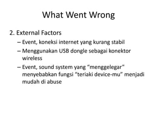 What Went Wrong 
2. External Factors 
–Event, koneksi internet yang kurang stabil 
–Menggunakan USB dongle sebagai konektor wireless 
–Event, sound system yang “menggelegar” menyebabkan fungsi “teriaki device-mu” menjadi mudah di abuse  