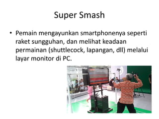 Super Smash 
•Pemain mengayunkan smartphonenya seperti raket sungguhan, dan melihat keadaan permainan (shuttlecock, lapangan, dll) melalui layar monitor di PC.  